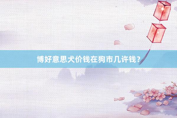 博好意思犬价钱在狗市几许钱？